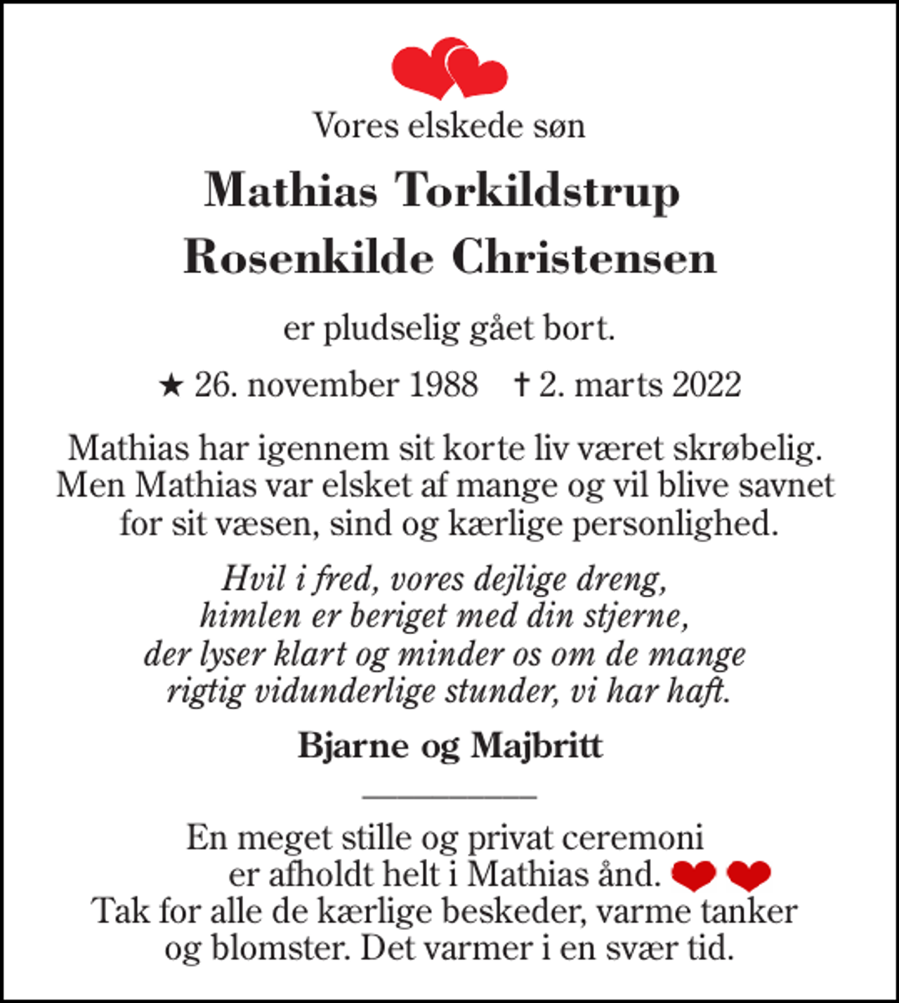 <p>Vores elskede søn<br />Mathias Torkildstrup Rosenkilde Christensen<br />er pludselig gået bort.<br />★​ 26. november 1988​ ✝​ 2. marts 2022<br />Mathias har igennem sit korte liv været skrøbelig. Men Mathias var elsket af mange og vil blive savnet for sit væsen, sind og kærlige personlighed.<br />Hvil i fred, vores dejlige dreng, himlen er beriget med din stjerne, der lyser klart og minder os om de mange rigtig vidunderlige stunder, vi har haft.<br />Bjarne og Majbritt __________<br />En meget stille og privat ceremoni er afholdt helt i Mathias ånd. Tak for alle de kærlige beskeder, varme tanker og blomster. Det varmer i en svær tid.</p>