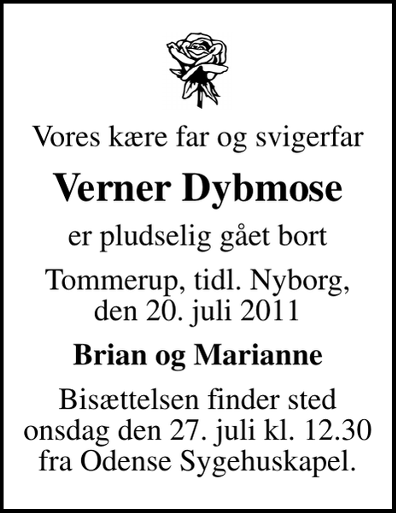 <p>Vores kære far og svigerfar<br />Verner Dybmose<br />er pludselig gået bort<br />Tommerup, tidl. Nyborg, den 20. juli 2011<br />Brian og Marianne<br />Bisættelsen finder sted onsdag den 27. juli kl. 12.30 fra Odense Sygehuskapel.</p>