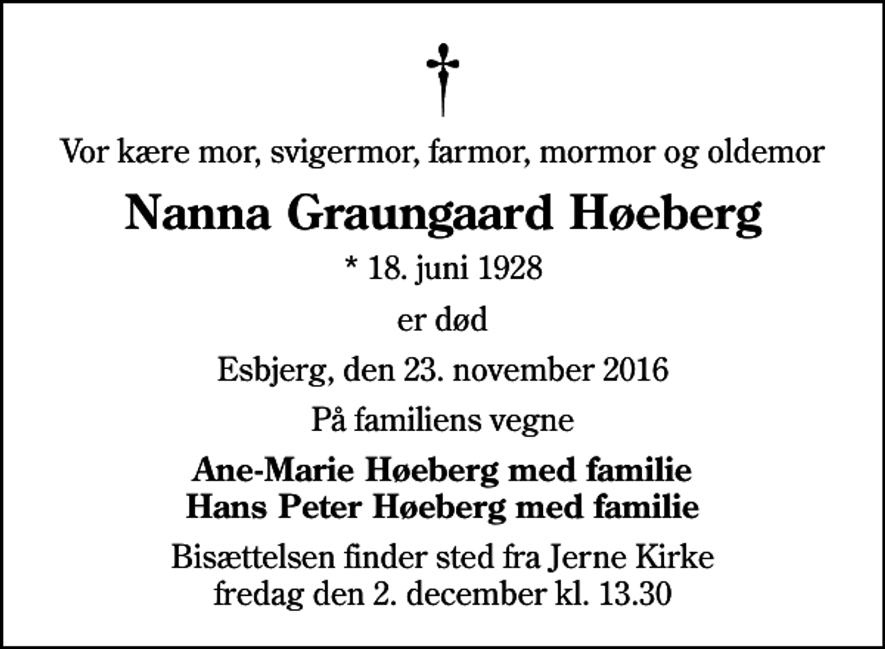 <p>Vor kære mor, svigermor, farmor, mormor og oldemor<br />Nanna Graungaard Høeberg<br />* 18. juni 1928<br />er død<br />Esbjerg, den 23. november 2016<br />På familiens vegne<br />Ane-Marie Høeberg med familie Hans Peter Høeberg med familie<br />Bisættelsen finder sted fra Jerne Kirke fredag den 2. december kl. 13.30</p>