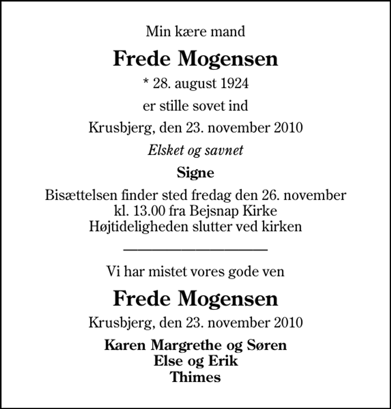 <p>Min kære mand<br />Frede Mogensen<br />* 28. august 1924<br />er stille sovet ind<br />Krusbjerg, den 23. november 2010<br />Elsket og savnet<br />Signe<br />Bisættelsen finder sted fredag den 26. november kl. 13.00 fra Bejsnap Kirke Højtideligheden slutter ved kirken<br />Vi har mistet vores gode ven<br />Frede Mogensen<br />Krusbjerg, den 23. november 2010<br />Karen Margrethe og Søren Else og Erik Thimes</p>
