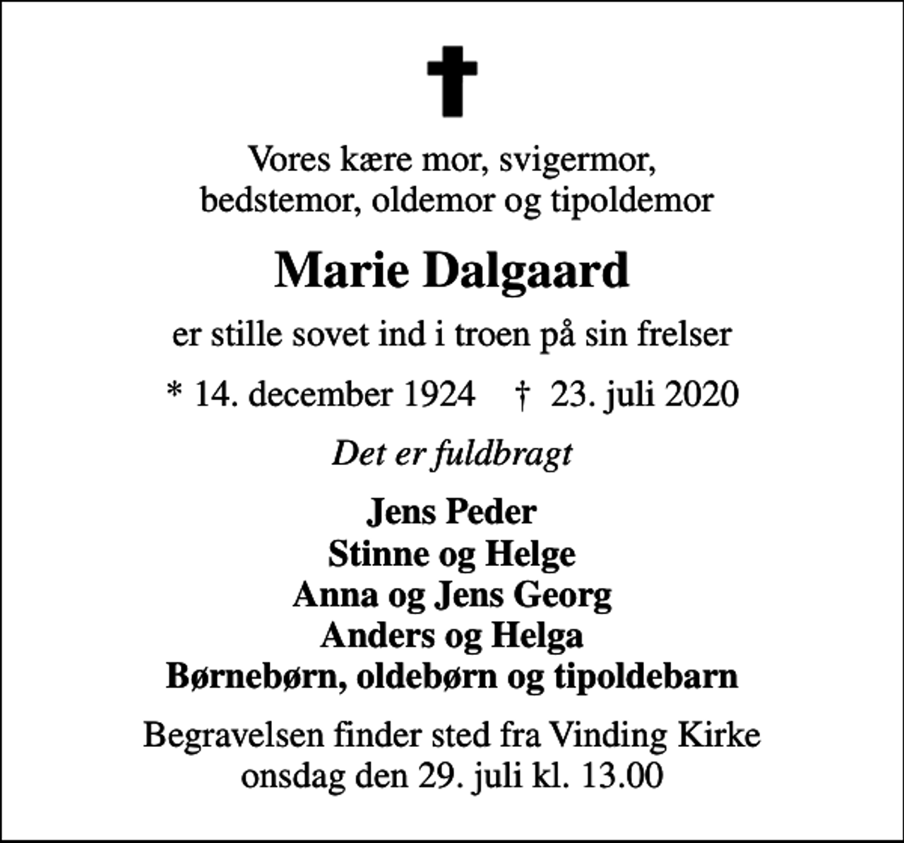 <p>Vores kære mor, svigermor, bedstemor, oldemor og tipoldemor<br />Marie Dalgaard<br />er stille sovet ind i troen på sin frelser<br />* 14. december 1924 ✝ 23. juli 2020<br />Det er fuldbragt<br />Jens Peder Stinne og Helge Anna og Jens Georg Anders og Helga Børnebørn, oldebørn og tipoldebarn<br />Begravelsen finder sted fra Vinding Kirke onsdag den 29. juli kl. 13.00</p>