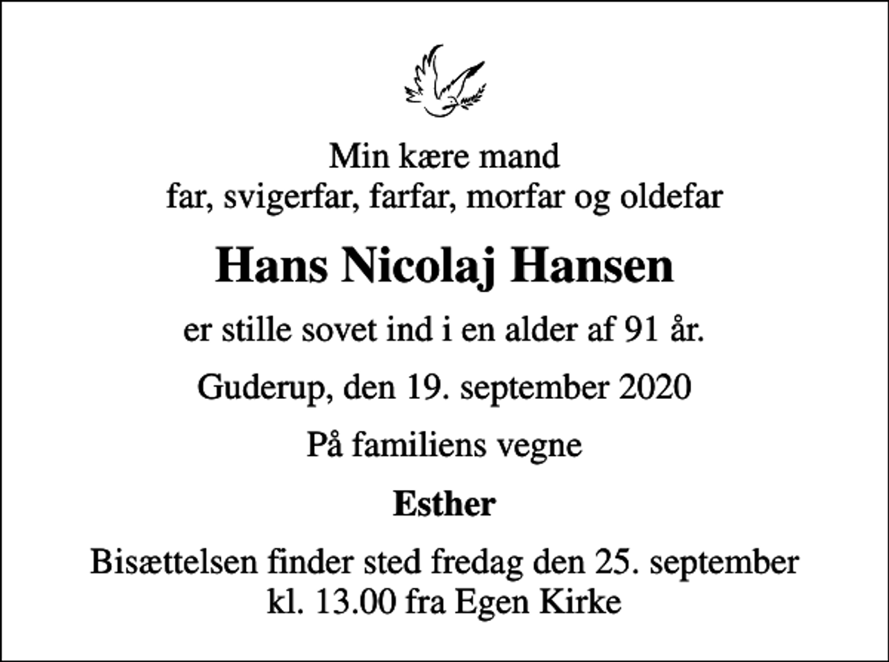 <p>Min kære mand far, svigerfar, farfar, morfar og oldefar<br />Hans Nicolaj Hansen<br />er stille sovet ind i en alder af 91 år.<br />Guderup, den 19. september 2020<br />På familiens vegne<br />Esther<br />Bisættelsen finder sted fredag den 25. september kl. 13.00 fra Egen Kirke</p>