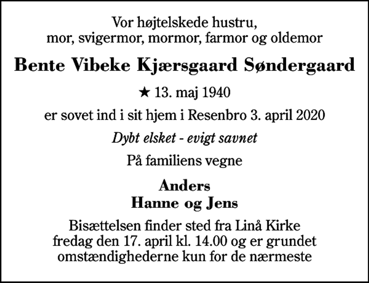 <p>Vor højtelskede hustru, mor, svigermor, mormor, farmor og oldemor<br />Bente Vibeke Kjærsgaard Søndergaard<br />* 13. maj 1940<br />er sovet ind i sit hjem i Resenbro 3. april 2020<br />Dybt elsket - evigt savnet<br />På familiens vegne<br />Anders Hanne og Jens<br />Bisættelsen finder sted fra Linå Kirke fredag den 17. april kl. 14.00 og er grundet omstændighederne kun for de nærmeste</p>