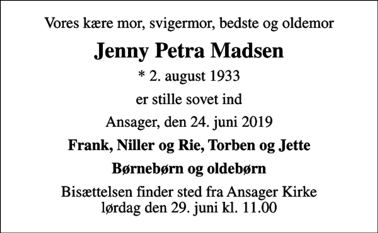 <p>Vores kære mor, svigermor, bedste og oldemor<br />Jenny Petra Madsen<br />* 2. august 1933<br />er stille sovet ind<br />Ansager, den 24. juni 2019<br />Frank, Niller og Rie, Torben og Jette<br />Børnebørn og oldebørn<br />Bisættelsen finder sted fra Ansager Kirke lørdag den 29. juni kl. 11.00</p>