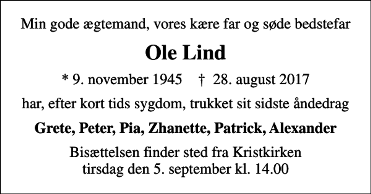 <p>Min gode ægtemand, vores kære far og søde bedstefar<br />Ole Lind<br />* 9. november 1945 ✝ 28. august 2017<br />har, efter kort tids sygdom, trukket sit sidste åndedrag<br />Grete, Peter, Pia, Zhanette, Patrick, Alexander<br />Bisættelsen finder sted fra Kristkirken tirsdag den 5. september kl. 14.00</p>