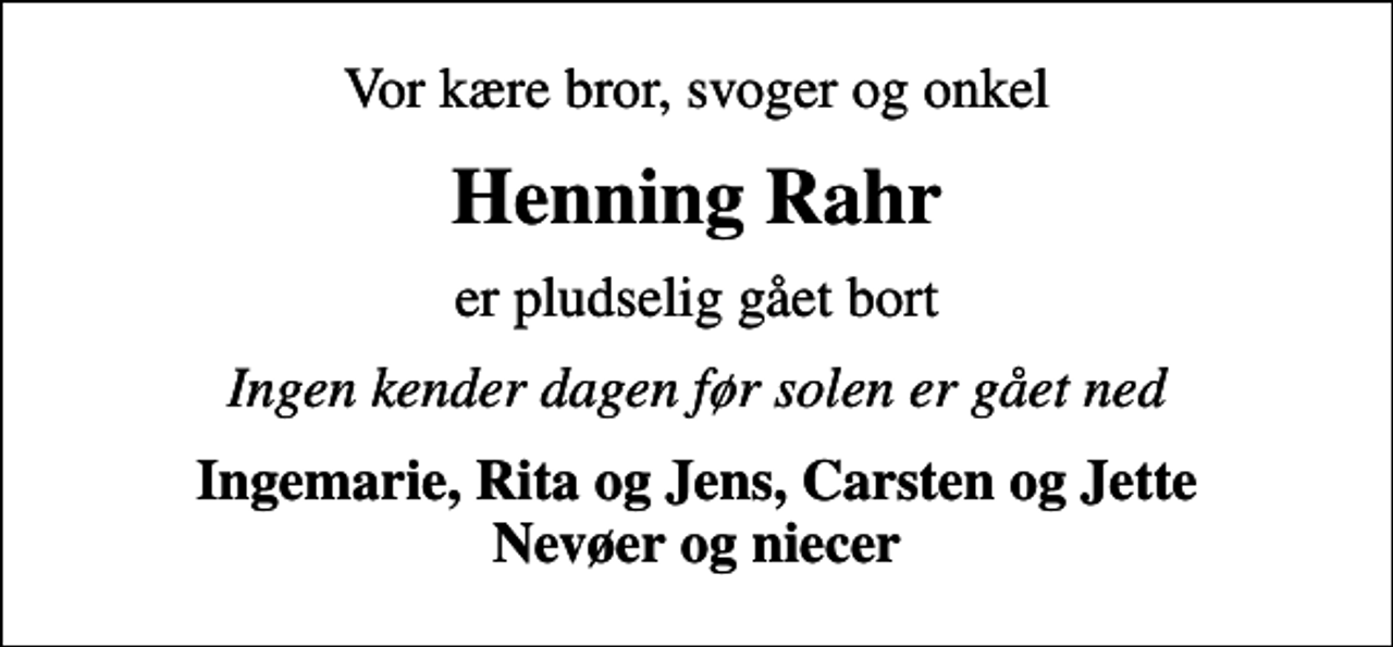 <p>Vor kære bror, svoger og onkel<br />Henning Rahr<br />er pludselig gået bort<br />Ingen kender dagen før solen er gået ned<br />Ingemarie, Rita og Jens, Carsten og Jette Nevøer og niecer</p>