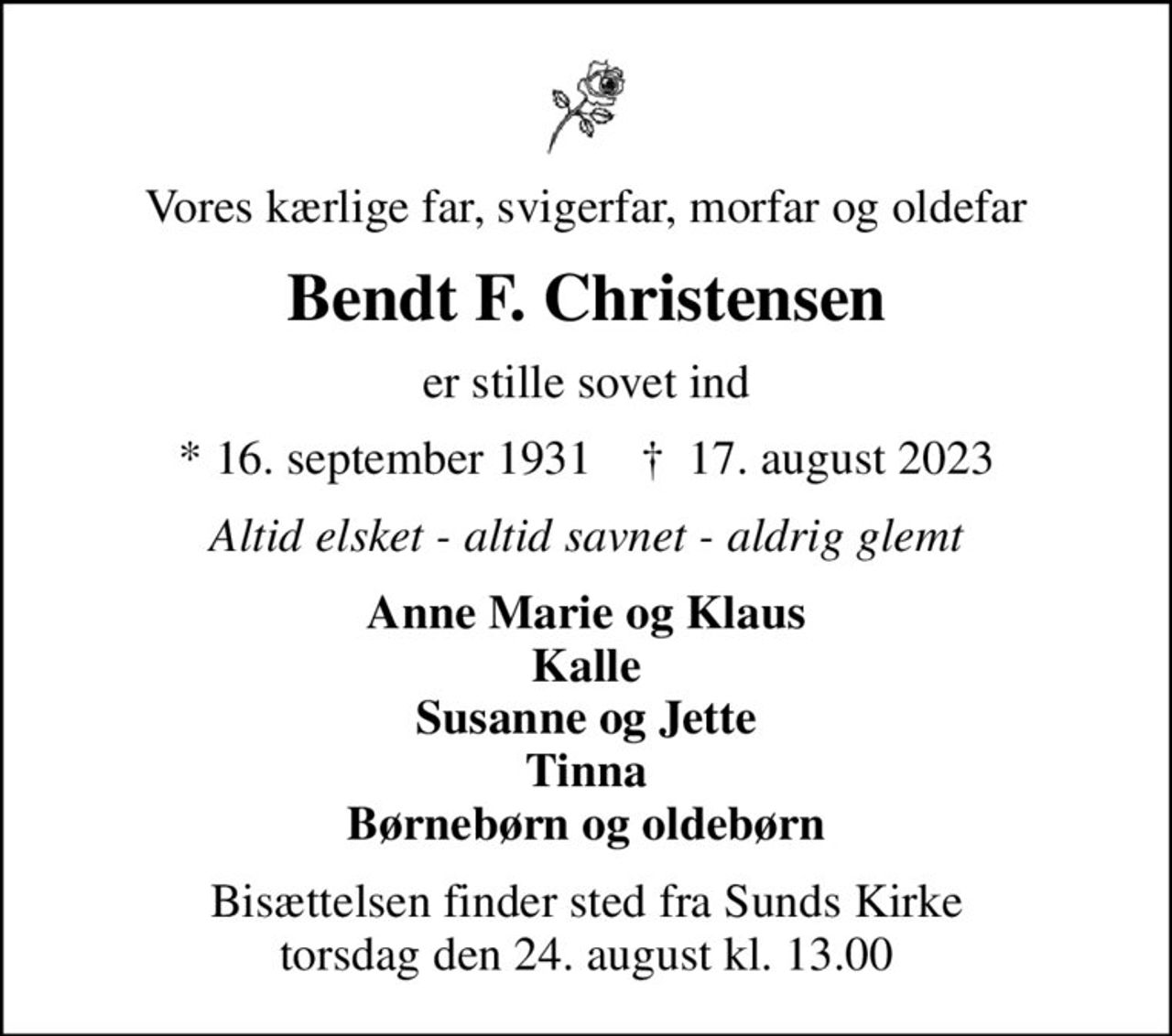 Vores kærlige far, svigerfar, morfar og oldefar
Bendt F. Christensen
er stille sovet ind
* 16. september 1931    ✝ 17. august 2023
Altid elsket - altid savnet - aldrig glemt
Anne Marie og Klaus Kalle Susanne og Jette Tinna Børnebørn og oldebørn
Bisættelsen finder sted fra Sunds Kirke  torsdag den 24. august kl. 13.00