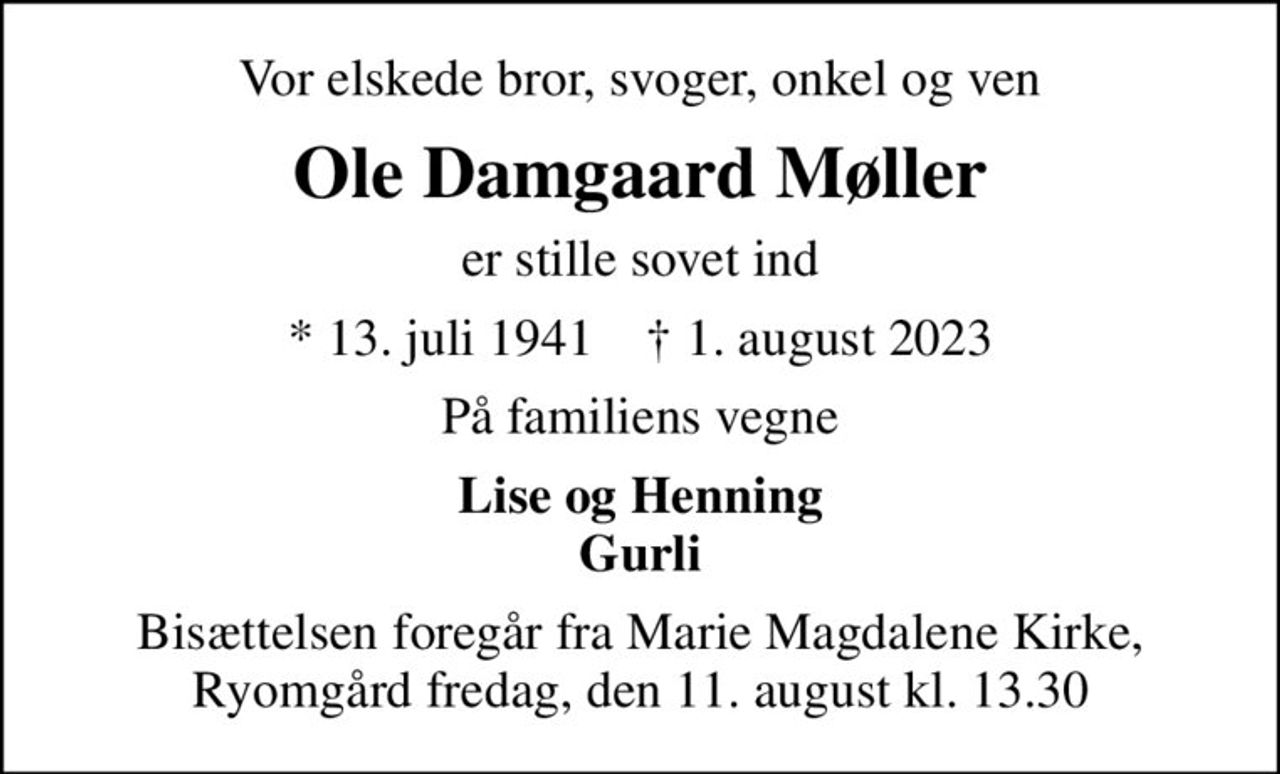 Vor elskede bror, svoger, onkel og ven
Ole Damgaard Møller
er stille sovet ind
* 13. juli 1941    ✝ 1. august 2023
På familiens vegne
Lise og Henning Gurli
Bisættelsen foregår fra Marie Magdalene Kirke, Ryomgård fredag, den 11. august kl. 13.30