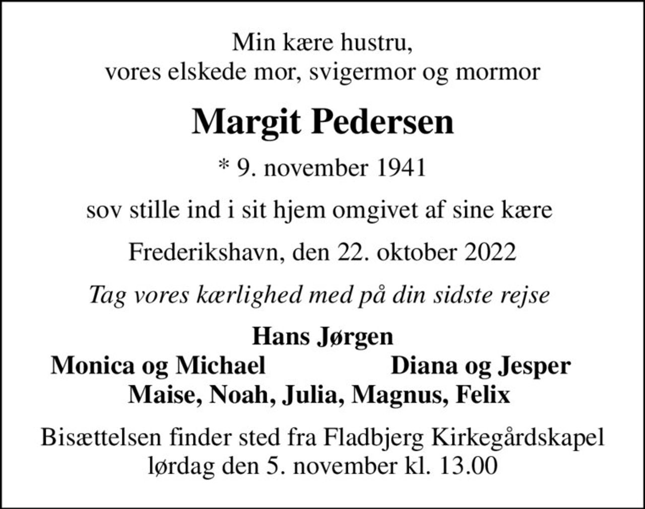 Min kære hustru, vores elskede mor, svigermor og mormor
Margit Pedersen
* 9. november 1941
sov stille ind i sit hjem omgivet af sine kære 
Frederikshavn, den 22. oktober 2022
Tag vores kærlighed med på din sidste rejse 
Hans Jørgen
Monica og Michael 
Diana og Jesper 
Bisættelsen finder sted fra Fladbjerg Kirkegårdskapel  lørdag den 5. november kl. 13.00