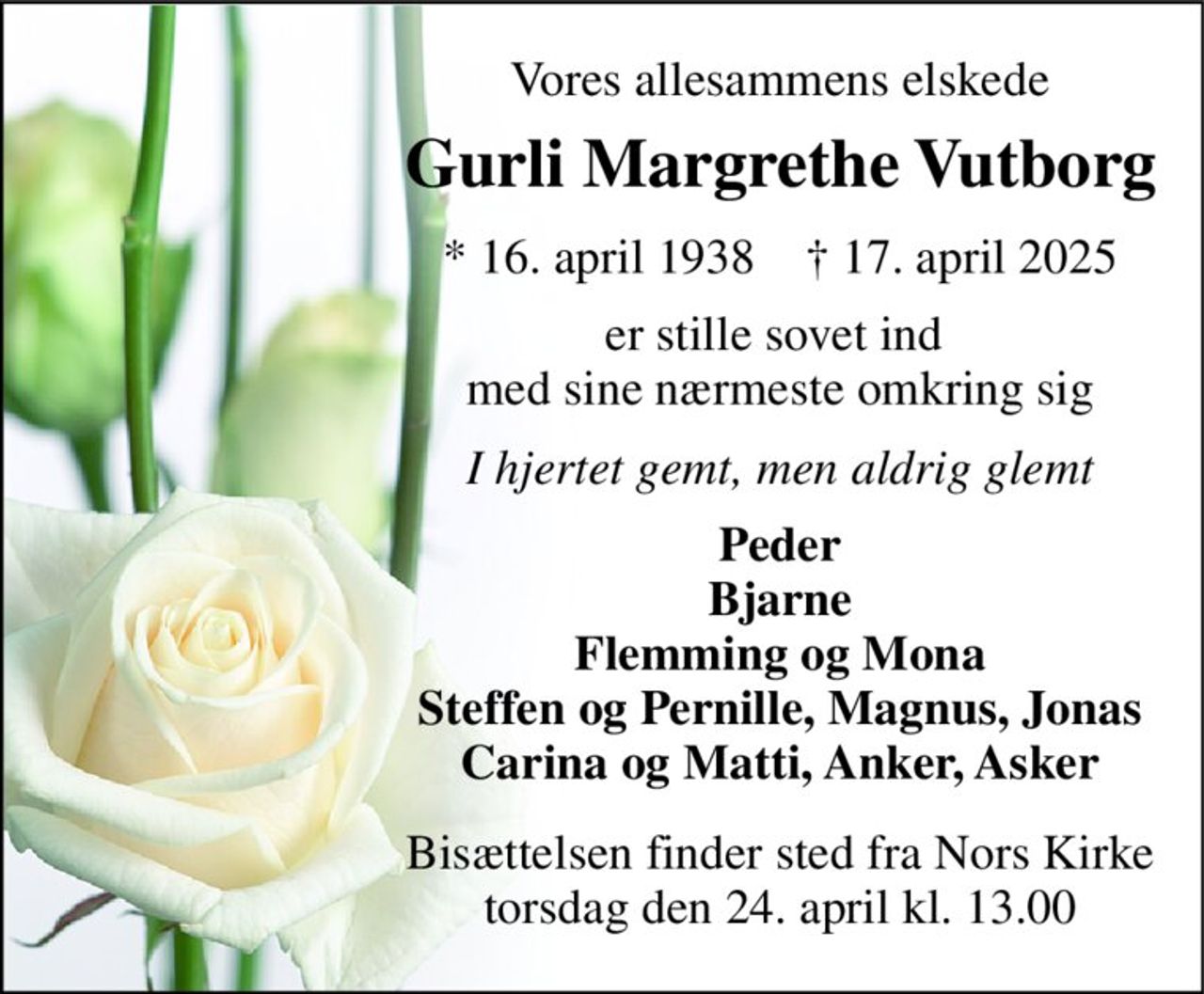 Vores allesammens elskede 
Gurli Margrethe Vutborg 
*​ 16. april 1938​    †​ 17. april 2025 
er stille sovet ind  med sine nærmeste omkring sig 
I hjertet gemt, men aldrig glemt 
Peder Bjarne Flemming og Mona Steffen og Pernille, Magnus, Jonas Carina og Matti, Anker, Asker 
Bisættelsen​ finder sted fra Nors Kirke​ torsdag den 24. april​ kl. 13.00