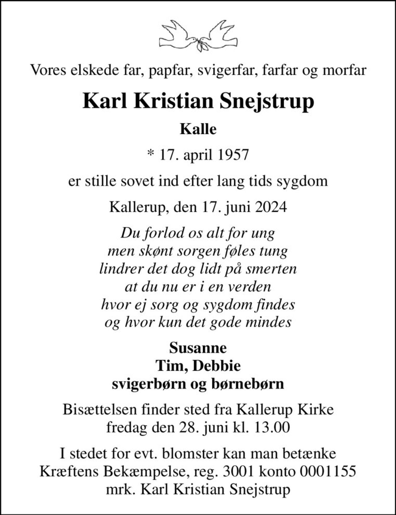 Vores elskede far, papfar, svigerfar, farfar og morfar
Karl Kristian Snejstrup
Kalle
* 17. april 1957
er stille sovet ind efter lang tids sygdom
Kallerup, den 17. juni 2024
Du forlod os alt for ung men skønt sorgen føles tung lindrer det dog lidt på smerten at du nu er i en verden hvor ej sorg og sygdom findes og hvor kun det gode mindes
Susanne Tim, Debbie svigerbørn og børnebørn
Bisættelsen finder sted fra Kallerup Kirke  fredag den 28. juni kl. 13.00 
I stedet for evt. blomster kan man betænke
					Kræftens Bekæmpelse reg.3001konto0001155mrk. Karl Kristian
					Snejstrup