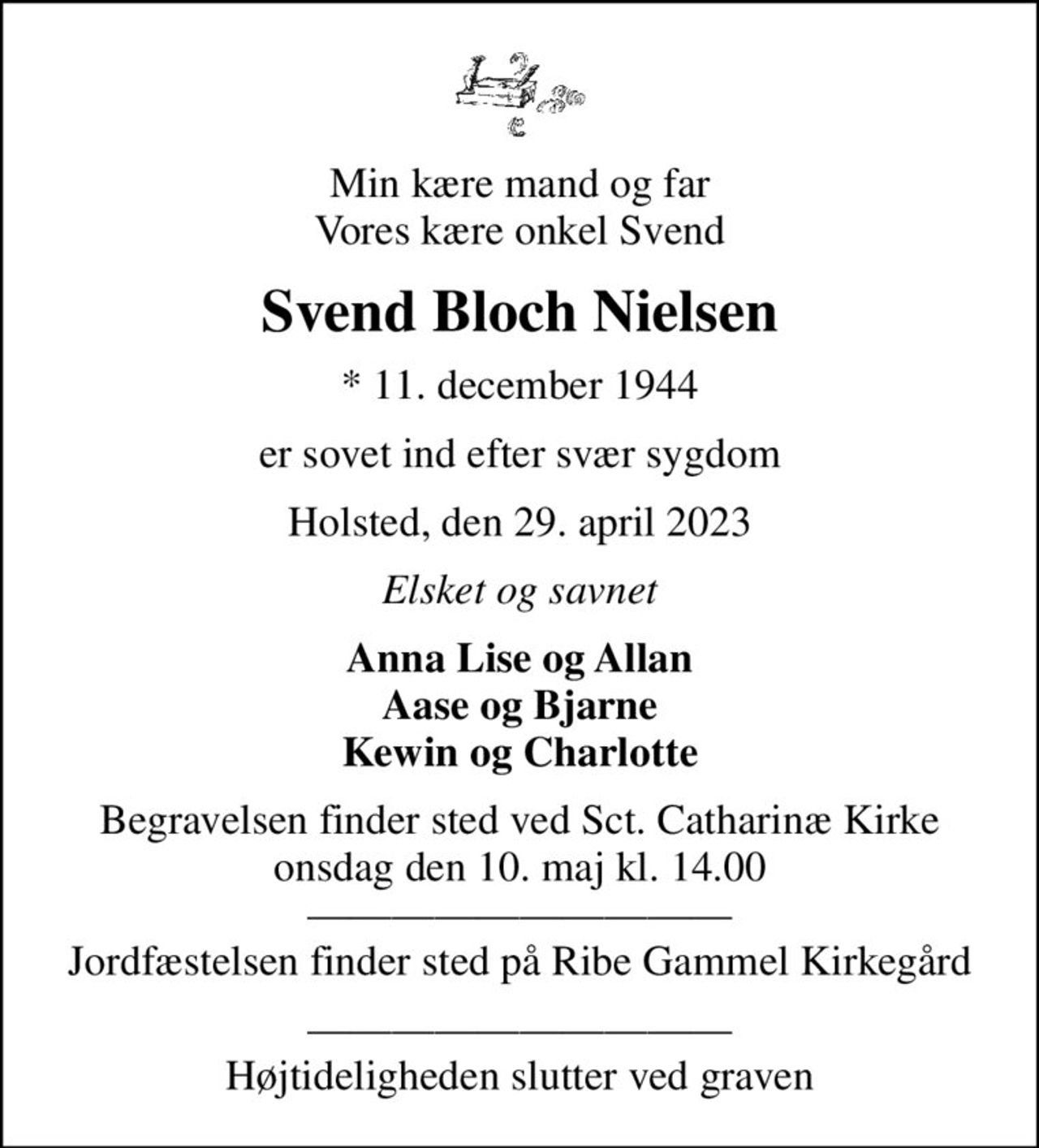 Min kære mand og far Vores kære onkel Svend
Svend Bloch Nielsen
* 11. december 1944
er sovet ind efter svær sygdom
Holsted, den 29. april 2023
Elsket og savnet
Anna Lise og Allan Aase og Bjarne Kewin og Charlotte
Begravelsen finder sted ved Sct. Catharinæ Kirke  onsdag den 10. maj kl. 14.00   Jordfæstelsen finder sted på Ribe Gammel Kirkegård
 Højtideligheden slutter ved graven