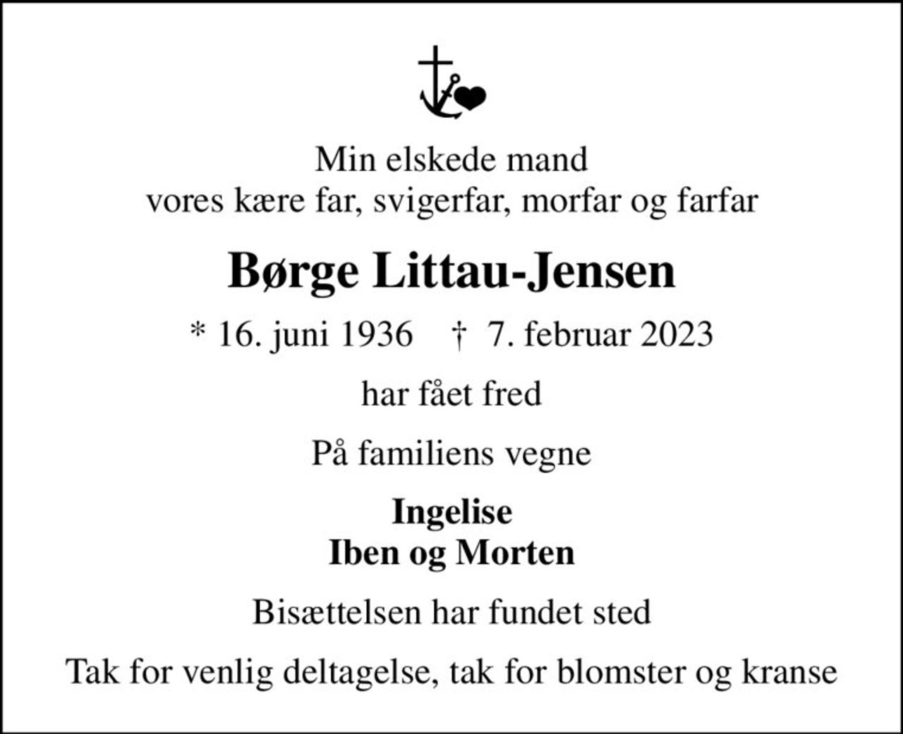 Min elskede mand vores kære far, svigerfar, morfar og farfar
Børge Littau-Jensen
* 16. juni 1936    ✝ 7. februar 2023
har fået fred
På familiens vegne
Ingelise Iben og Morten
Bisættelsen har fundet sted
Tak for venlig deltagelse, tak for blomster og kranse