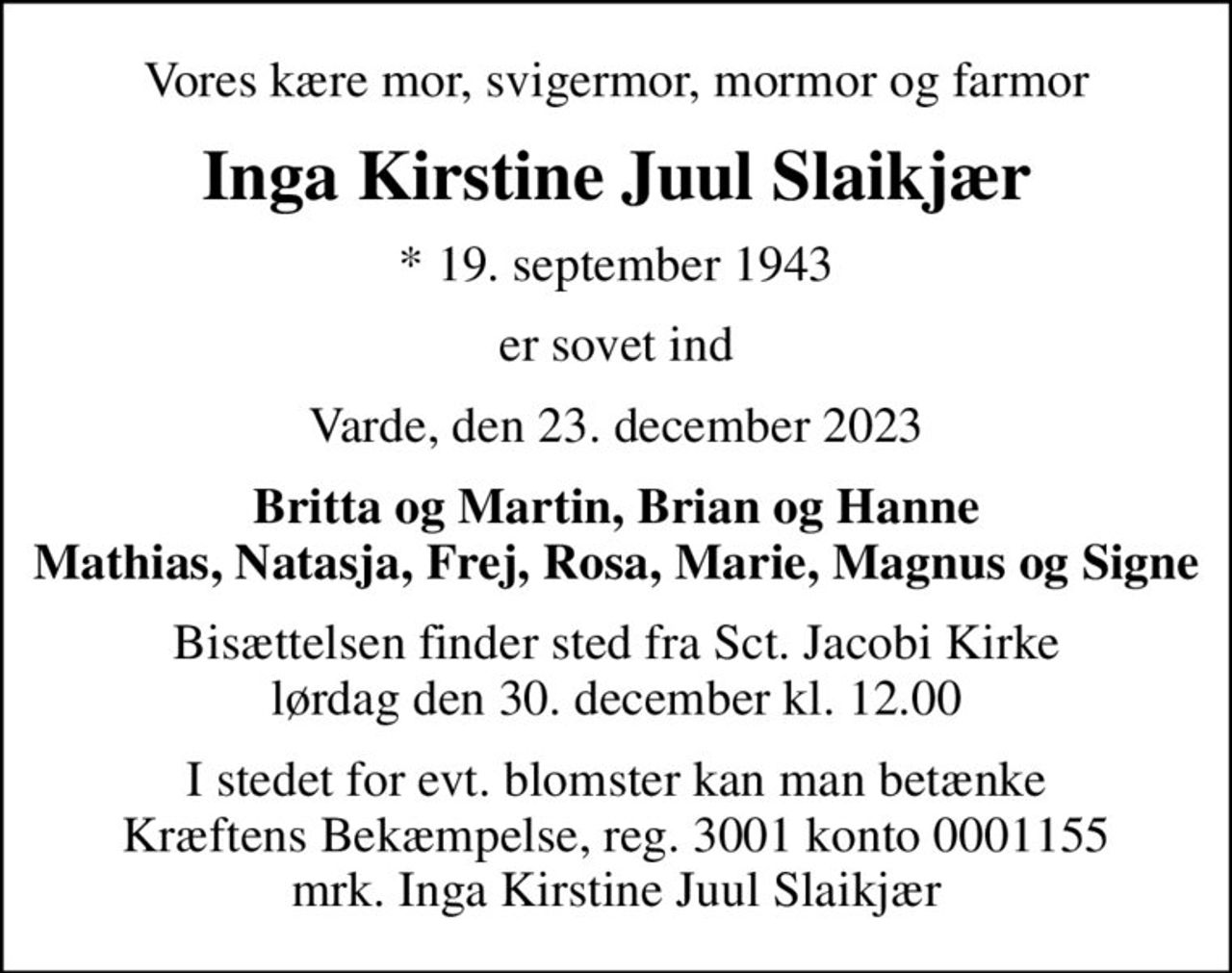 Vores kære mor, svigermor, mormor og farmor
Inga Kirstine Juul Slaikjær
* 19. september 1943
er sovet ind
Varde, den 23. december 2023
Britta og Martin, Brian og Hanne Mathias, Natasja, Frej, Rosa, Marie, Magnus og Signe
Bisættelsen finder sted fra Sct. Jacobi Kirke  lørdag den 30. december kl. 12.00 
I stedet for evt. blomster kan man betænke
					Kræftens Bekæmpelse reg.3001konto0001155mrk. Inga
					Kirstine Juul Slaikjær