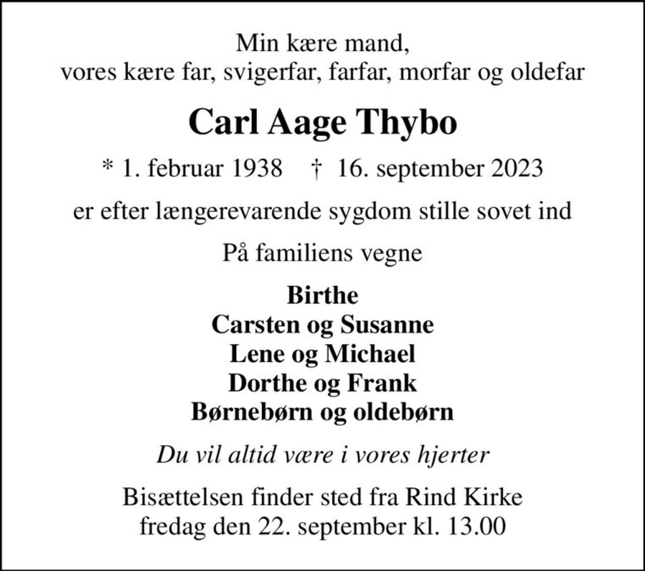 Min kære mand, vores kære far, svigerfar, farfar, morfar og oldefar
Carl Aage Thybo
* 1. februar 1938    ✝ 16. september 2023
er efter længerevarende sygdom stille sovet ind
På familiens vegne
Birthe Carsten og Susanne Lene og Michael Dorthe og Frank Børnebørn og oldebørn
Du vil altid være i vores hjerter
Bisættelsen finder sted fra Rind Kirke fredag den 22. september kl. 13.00
