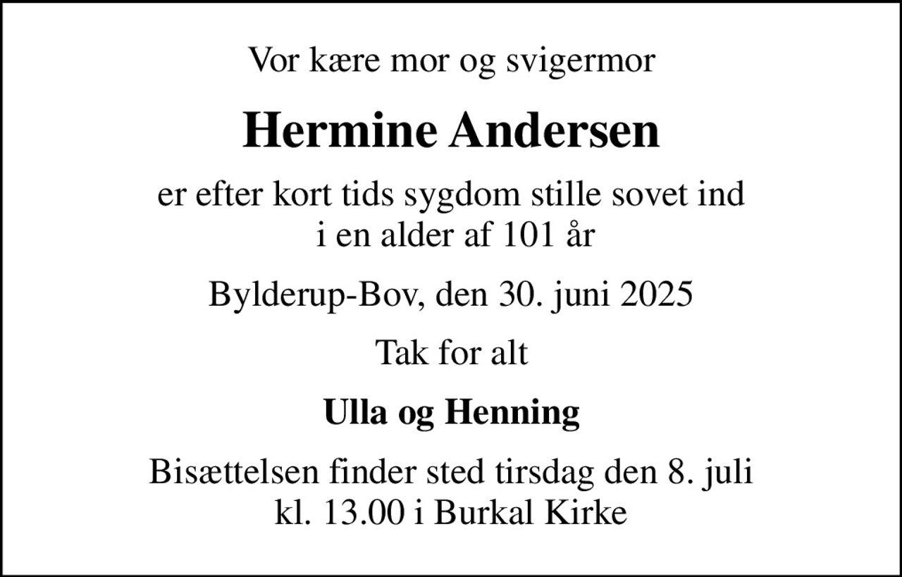 Vor kære mor og svigermor
Hermine Andersen
er efter kort tids sygdom stille sovet ind  i en alder af 101 år
Bylderup-Bov, den 30. juni 2025
Tak for alt
Ulla og Henning
Bisættelsen finder sted tirsdag den 8. juli kl. 13.00 i Burkal Kirke