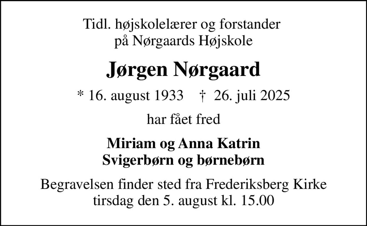 Tidl. højskolelærer og forstander  på Nørgaards Højskole
Jørgen Nørgaard
* 16. august 1933    ✝ 26. juli 2025
har fået fred
Miriam og Anna Katrin Svigerbørn og børnebørn
Begravelsen finder sted fra Frederiksberg Kirke  tirsdag den 5. august kl. 15.00