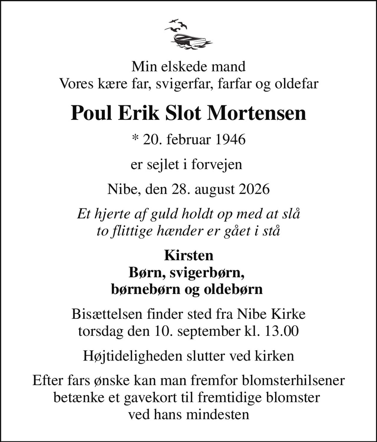 Min elskede mand Vores kære far, svigerfar, farfar og oldefar
Poul Erik Slot Mortensen
* 20. februar 1946
er sejlet i forvejen 
Nibe, den 28. august 2026
Et hjerte af guld holdt op med at slå to flittige hænder er gået i stå
Kirsten Børn, svigerbørn,  børnebørn og oldebørn 
Bisættelsen finder sted fra Nibe Kirke  torsdag den 10. september kl. 13.00 
Højtideligheden slutter ved kirken
Efter fars ønske kan man fremfor blomsterhilsener betænke et gavekort til fremtidige blomster  ved hans mindesten