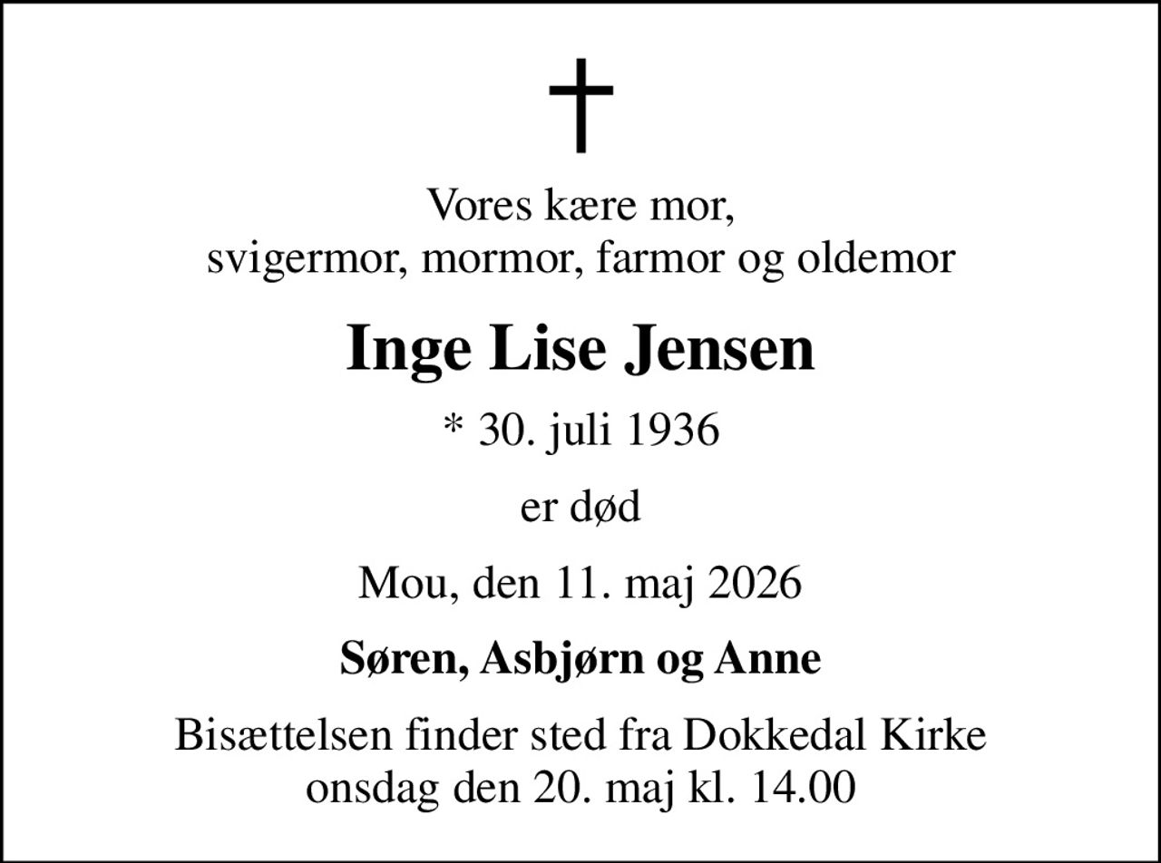 Vores kære mor, svigermor, mormor, farmor og oldemor
Inge Lise Jensen
* 30. juli 1936
er død
Mou, den 11. maj 2026
Søren, Asbjørn og Anne
Bisættelsen finder sted fra Dokkedal Kirke  onsdag den 20. maj kl. 14.00