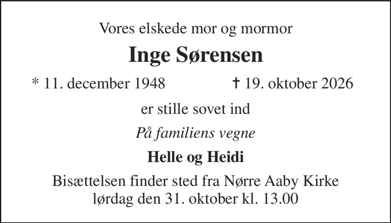 Vores elskede mor og mormor 
Inge Sørensen 
* 11. december 1948 
✝ 19. oktober 2026 
er stille sovet ind 
På familiens vegne 
Helle og Heidi 
Bisættelsen finder sted fra Nørre Aaby Kirke lørdag den 31. oktober kl. 13.00