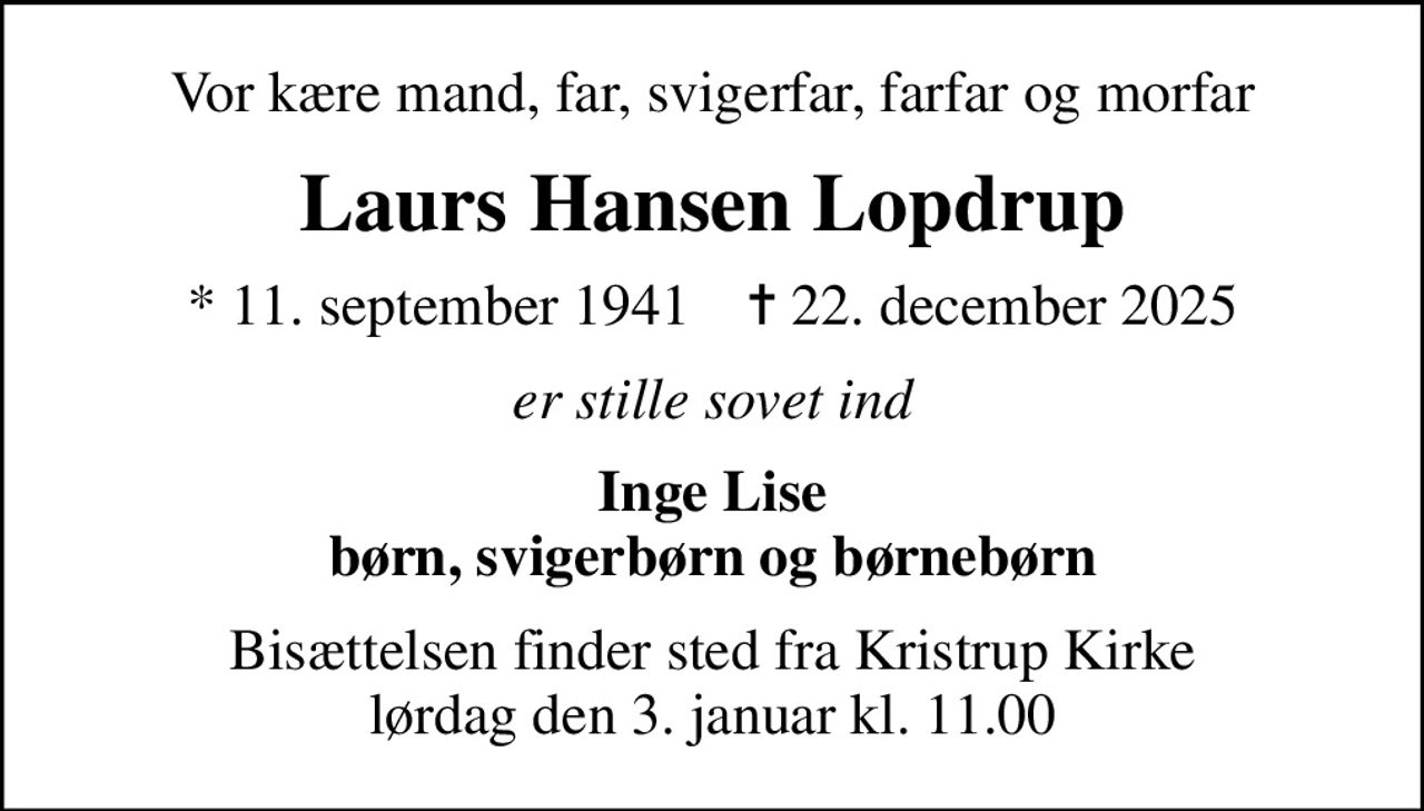 Vor kære mand, far, svigerfar, farfar og morfar
Laurs Hansen Lopdrup
* 11. september 1941    ✝ 22. december 2025
er stille sovet ind
Inge Lise børn, svigerbørn og børnebørn
Bisættelsen finder sted fra Kristrup Kirke  lørdag den 3. januar kl. 11.00
