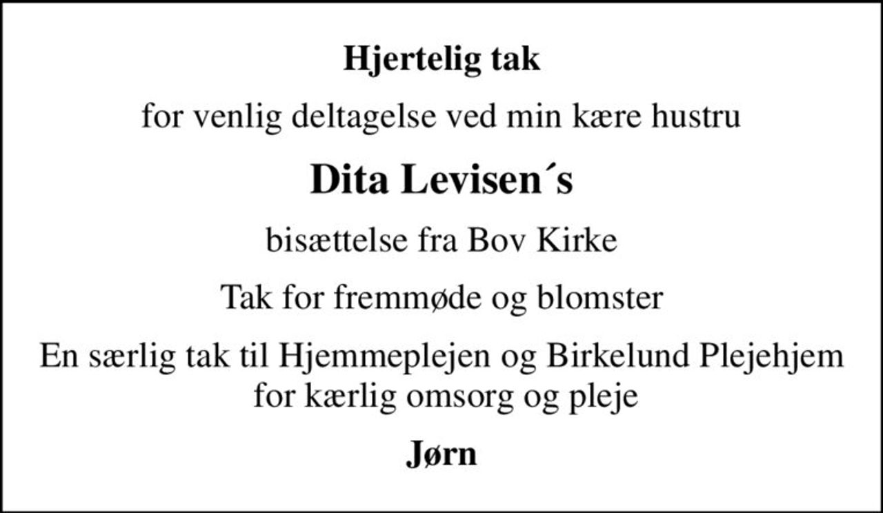 Hjertelig tak
for venlig deltagelse ved min kære hustru
Dita Levisen´s
bisættelse fra Bov Kirke
Tak for fremmøde og blomster
En særlig tak til Hjemmeplejen og Birkelund Plejehjem  for kærlig omsorg og pleje
Jørn