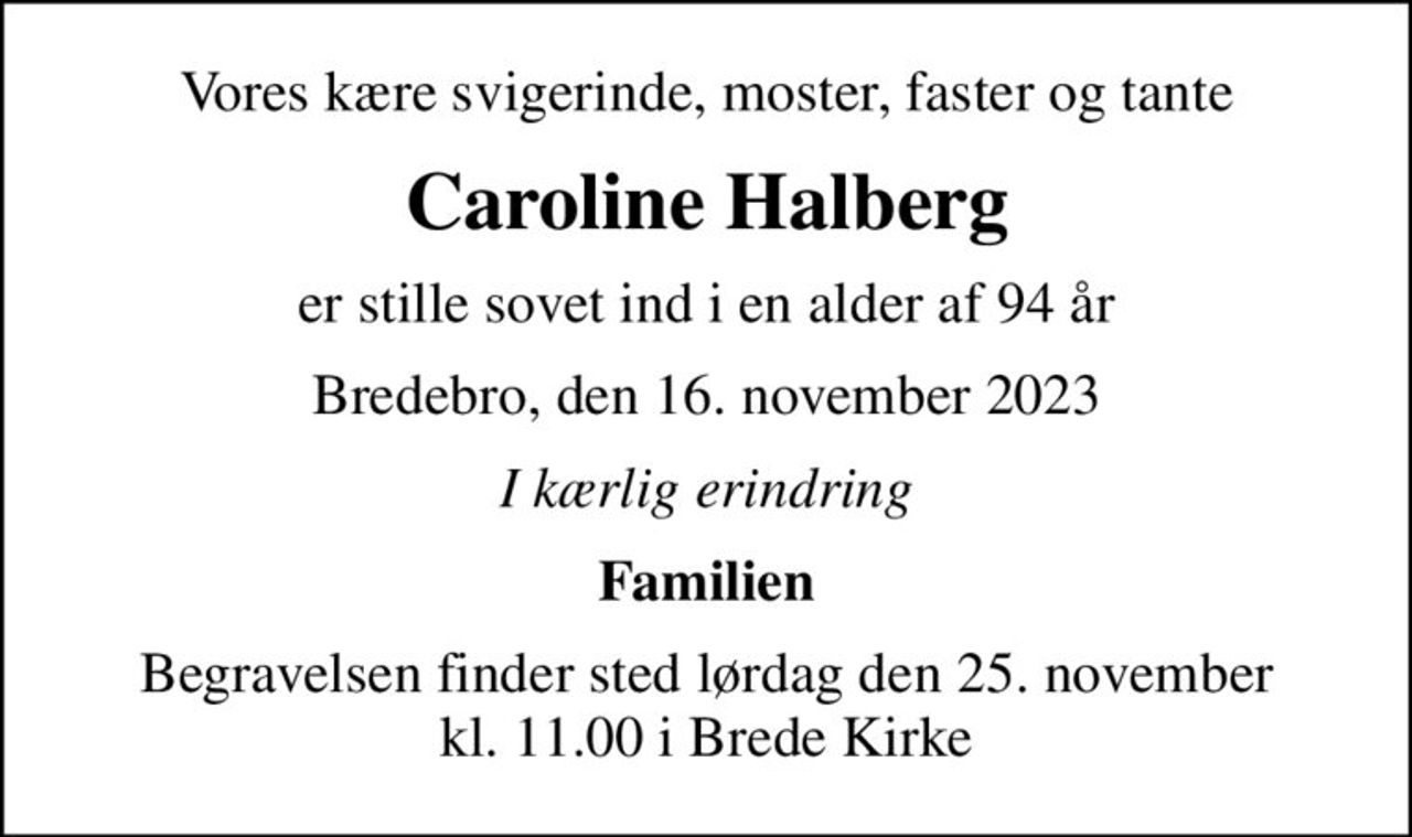 Vores kære svigerinde, moster, faster og tante
Caroline Halberg
er stille sovet ind i en alder af 94 år
Bredebro, den 16. november 2023
I kærlig erindring
Familien
Begravelsen finder sted lørdag den 25. november kl. 11.00 i Brede Kirke