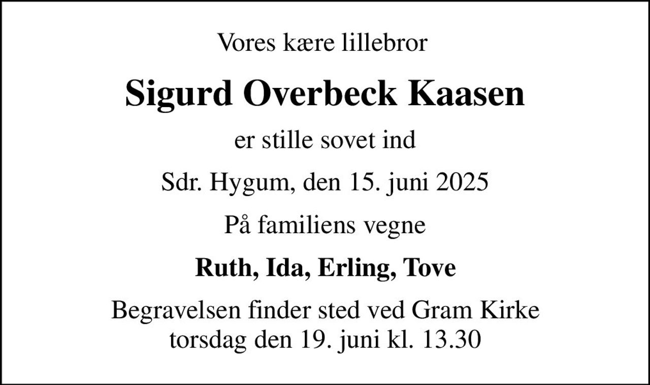 Vores kære lillebror 
Sigurd Overbeck Kaasen
er stille sovet ind
Sdr. Hygum, den 15. juni 2025
På familiens vegne
Ruth, Ida, Erling, Tove
Begravelsen finder sted ved Gram Kirke  torsdag den 19. juni kl. 13.30
