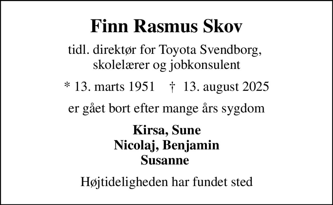 Finn Rasmus Skov
tidl. direktør for Toyota Svendborg,  skolelærer og jobkonsulent
* 13. marts 1951    ✝ 13. august 2025
er gået bort efter mange års sygdom
Kirsa, Sune Nicolaj, Benjamin Susanne 
Højtideligheden har fundet sted