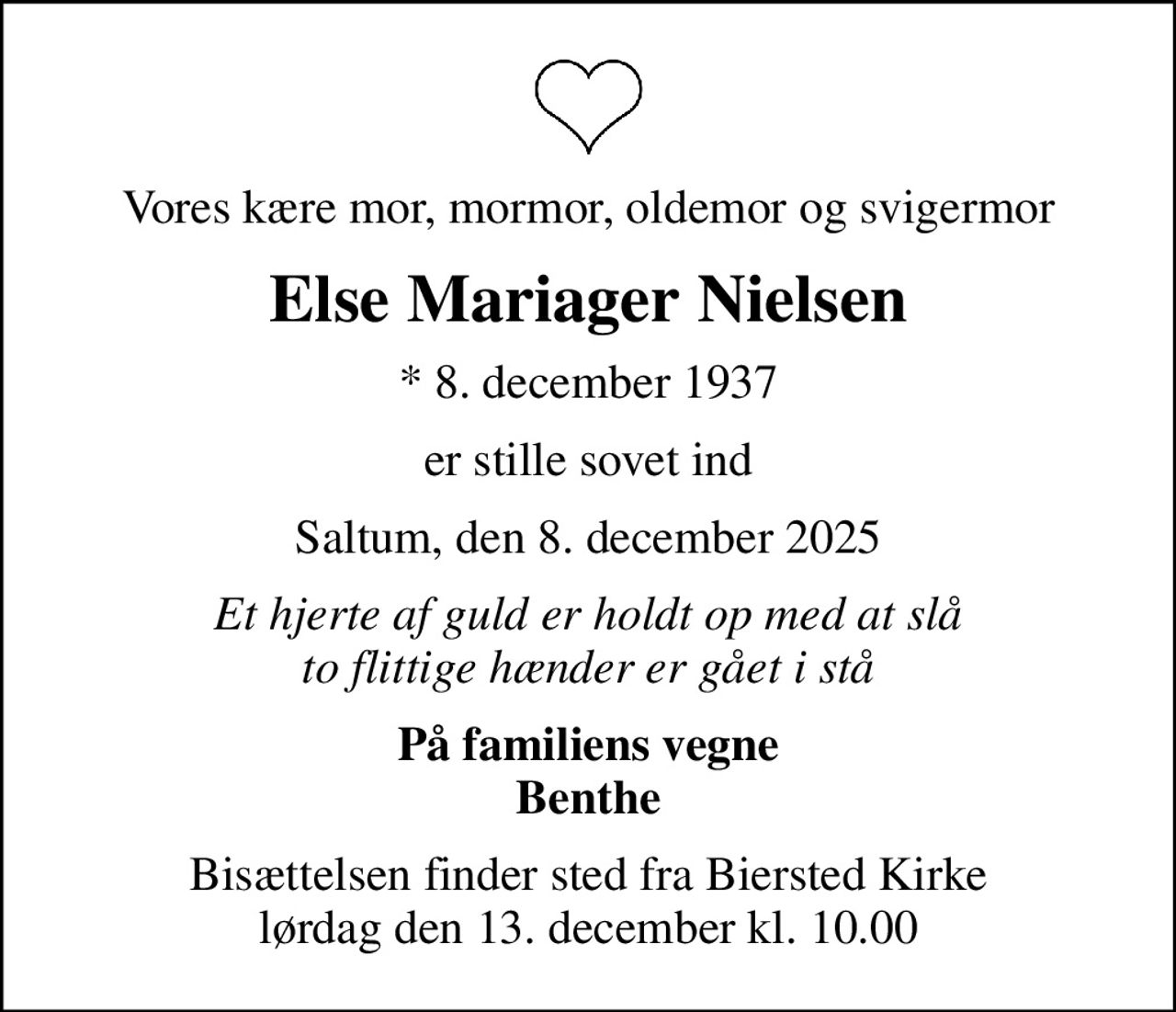 Vores kære mor, mormor, oldemor og svigermor
Else Mariager Nielsen
* 8. december 1937
er stille sovet ind
Saltum, den 8. december 2025
Et hjerte af guld er holdt op med at slå to flittige hænder er gået i stå
På familiens vegne Benthe
Bisættelsen finder sted fra Biersted Kirke  lørdag den 13. december kl. 10.00