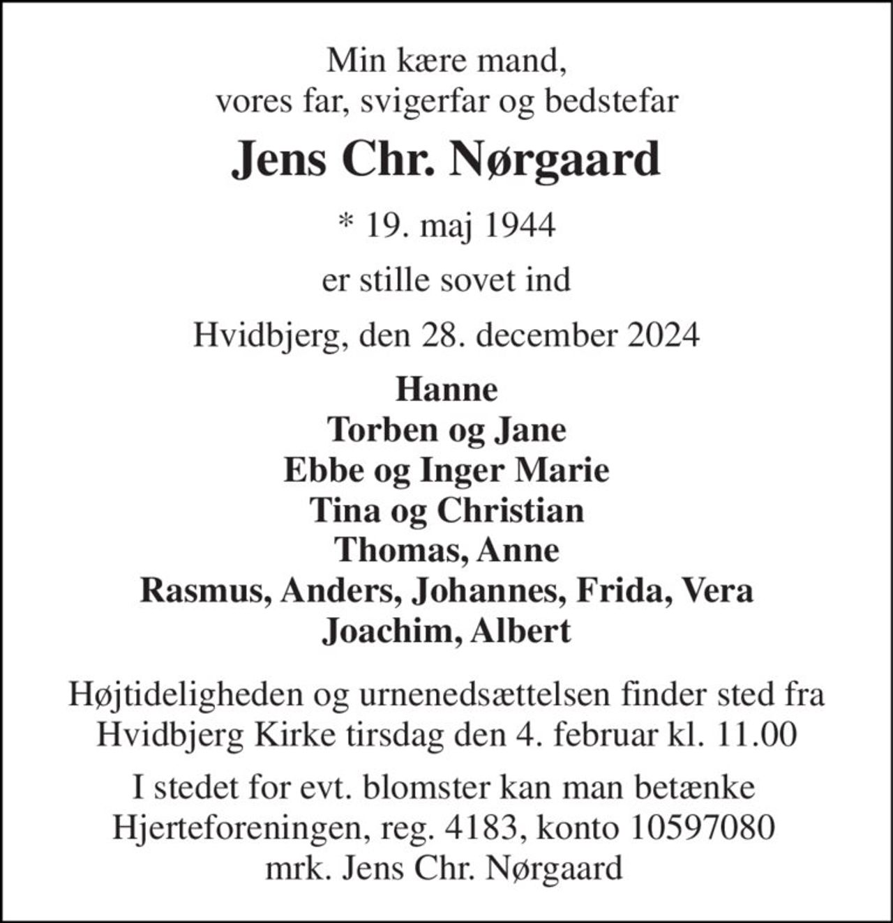 Min kære mand, vores far, svigerfar og bedstefar 
Jens Chr. Nørgaard 
*​ 19. maj 1944 
er stille sovet ind 
Hvidbjerg, den 28. december 2024 
Hanne Torben og Jane Ebbe og Inger Marie Tina og Christian Thomas, Anne Rasmus, Anders, Johannes, Frida, Vera Joachim, Albert 
Højtideligheden og urnenedsættelsen finder sted fra Hvidbjerg Kirke tirsdag den 4. februar kl. 11.00 
I stedet for evt. blomster kan man betænke Hjerteforeningen, reg. 4183, konto 10597080 mrk. Jens Chr. Nørgaard