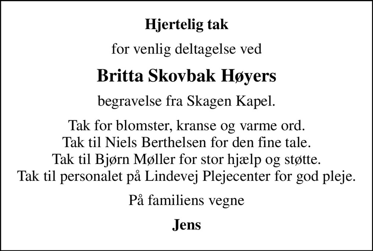 Hjertelig tak
for venlig deltagelse ved
Britta Skovbak Høyers
begravelse fra Skagen Kapel.
Tak for blomster, kranse og varme ord. Tak til Niels Berthelsen for den fine tale. Tak til Bjørn Møller for stor hjælp og støtte. Tak til personalet på Lindevej Plejecenter for god pleje.
På familiens vegne
Jens