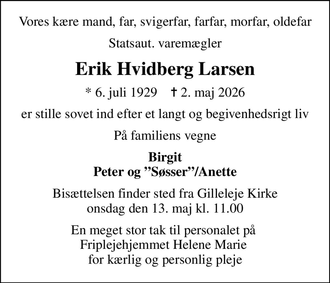 Vores kære mand, far, svigerfar, farfar, morfar, oldefar
Statsaut. varemægler
Erik Hvidberg Larsen
* 6. juli 1929    ✝ 2. maj 2026
er stille sovet ind efter et langt og begivenhedsrigt liv
På familiens vegne
Birgit Peter og Søsser/Anette
Bisættelsen finder sted fra Gilleleje Kirke  onsdag den 13. maj kl. 11.00 
En meget stor tak til personalet på  Friplejehjemmet Helene Marie  for kærlig og personlig pleje