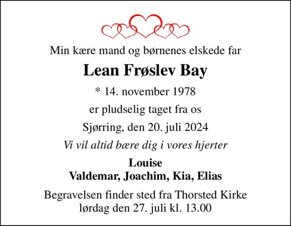 Min kære mand og børnenes elskede far 
Lean Frøslev Bay 
*&#x200B; 14. november 1978 
er pludselig taget fra os 
Sjørring, den 20. juli 2024 
Vi vil altid bære dig i vores hjerter 
Louise Valdemar, Joachim, Kia, Elias 
Begravelsen&#x200B; finder sted fra Thorsted Kirke&#x200B; lørdag den 27. juli&#x200B; kl. 13.00