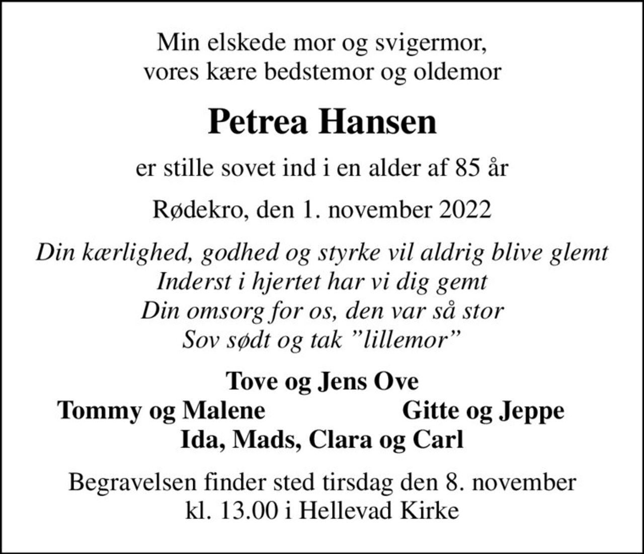 Min elskede mor og svigermor, vores kære bedstemor og oldemor
Petrea Hansen
er stille sovet ind i en alder af 85 år
Rødekro, den 1. november 2022
Din kærlighed, godhed og styrke vil aldrig blive glemt Inderst i hjertet har vi dig gemt Din omsorg for os, den var så stor Sov sødt og tak lillemor
Tove og Jens Ove
Tommy og Malene
Gitte og Jeppe
Begravelsen finder sted tirsdag den 8. november kl. 13.00 i Hellevad Kirke