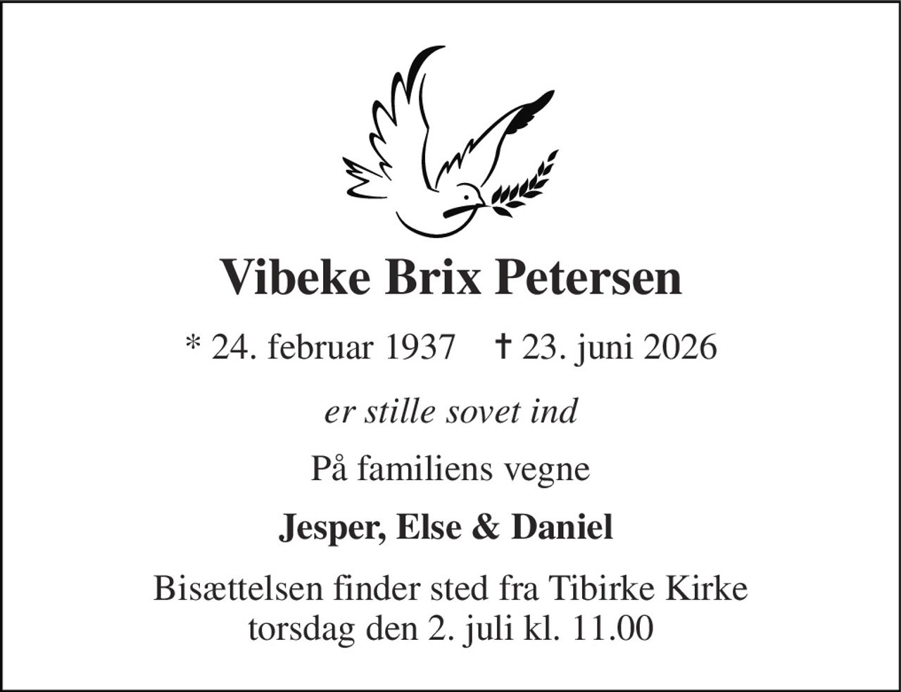 Vibeke Brix Petersen 
* 24. februar 1937    ✝ 23. juni 2026 
er stille sovet ind 
På familiens vegne 
Jesper, Else & Daniel  
Bisættelsen finder sted fra Tibirke Kirke torsdag den 2. juli kl. 11.00