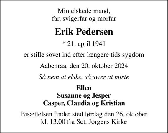 Min elskede mand, far, svigerfar og morfar
Erik Pedersen
* 21. april 1941
er stille sovet ind efter længere tids sygdom
Aabenraa, den 20. oktober 2024
Så nem at elske, så svær at miste
Ellen Susanne og Jesper Casper, Claudia og Kristian
Bisættelsen finder sted lørdag den 26. oktober kl. 13.00 fra Sct. Jørgens Kirke