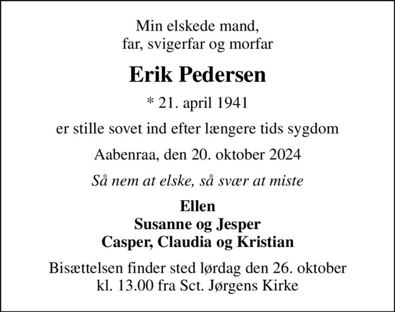 Min elskede mand, far, svigerfar og morfar
Erik Pedersen
* 21. april 1941
er stille sovet ind efter længere tids sygdom
Aabenraa, den 20. oktober 2024
Så nem at elske, så svær at miste
Ellen Susanne og Jesper Casper, Claudia og Kristian
Bisættelsen finder sted lørdag den 26. oktober kl. 13.00 fra Sct. Jørgens Kirke