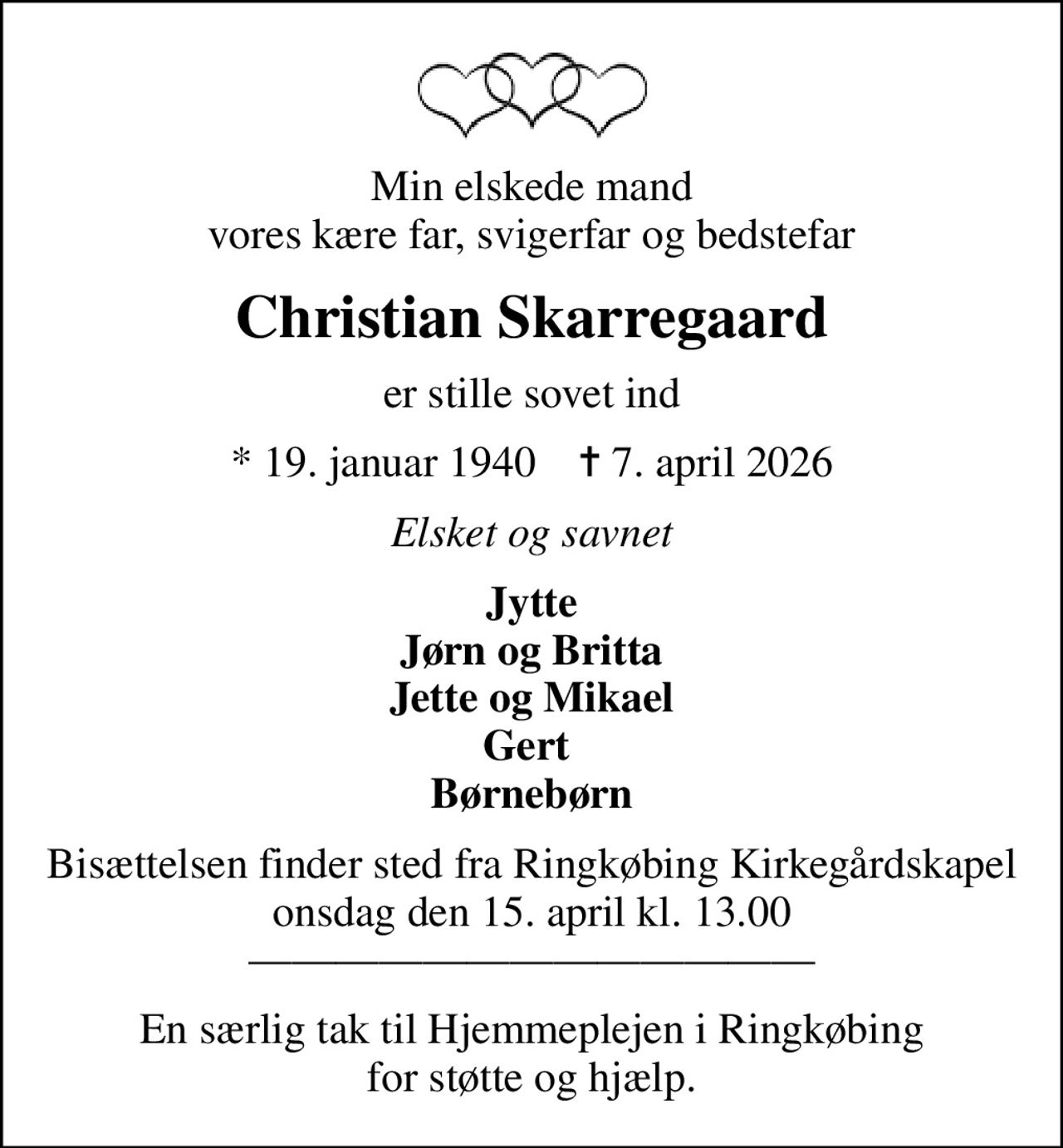 Min elskede mand vores kære far, svigerfar og bedstefar
Christian Skarregaard
er stille sovet ind
* 19. januar 1940    ✝ 7. april 2026
Elsket og savnet
Jytte Jørn og Britta Jette og Mikael Gert  Børnebørn
Bisættelsen finder sted fra Ringkøbing Kirkegårdskapel  onsdag den 15. april kl. 13.00  
En særlig tak til Hjemmeplejen i Ringkøbing for støtte og hjælp.