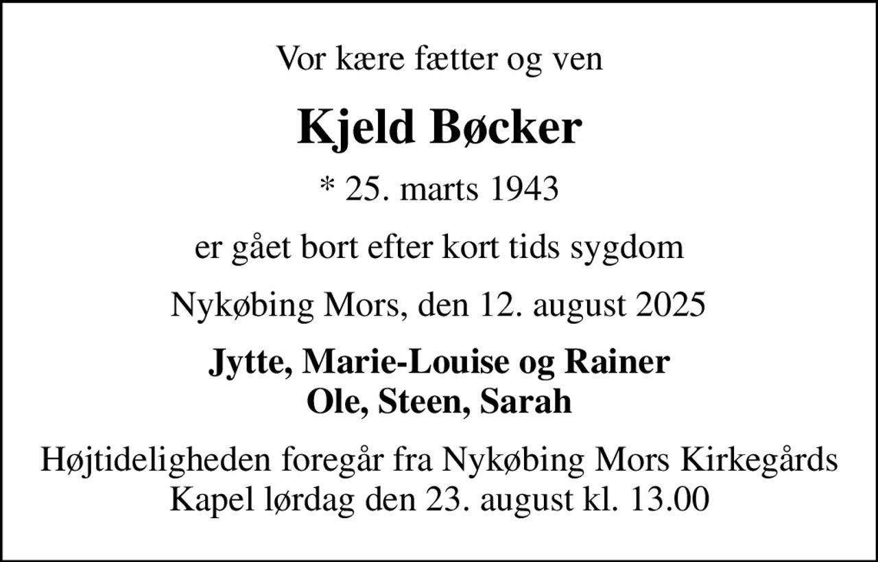 Vor kære fætter og ven
Kjeld Bøcker
* 25. marts 1943
er gået bort efter kort tids sygdom
Nykøbing Mors, den 12. august 2025
Jytte, Marie-Louise og Rainer Ole, Steen, Sarah
Højtideligheden foregår fra Nykøbing Mors Kirkegårds Kapel  lørdag den 23. august kl. 13.00