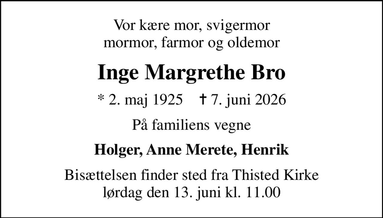 Vor kære mor, svigermor mormor, farmor og oldemor
Inge Margrethe Bro
* 2. maj 1925    ✝ 7. juni 2026
På familiens vegne
Holger, Anne Merete, Henrik
Bisættelsen finder sted fra Thisted Kirke  lørdag den 13. juni kl. 11.00