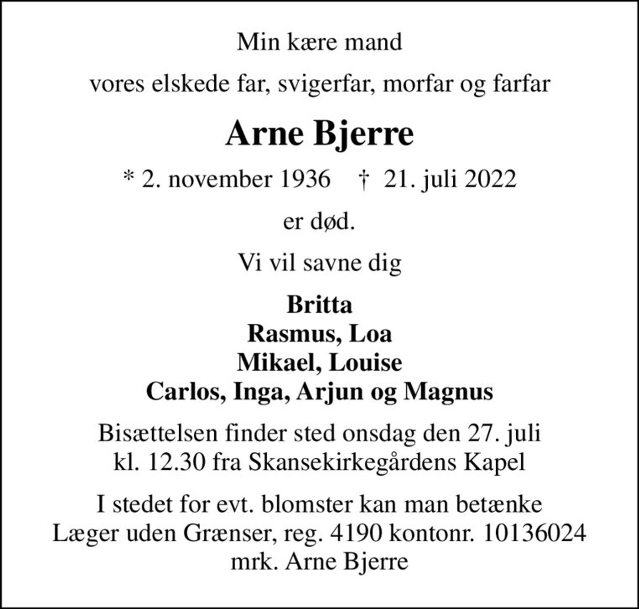 Min kære mand
vores elskede far, svigerfar, morfar og farfar
Arne Bjerre
* 2. november 1936    ✝ 21. juli 2022
er død.
Vi vil savne dig
Britta Rasmus, Loa Mikael, Louise Carlos, Inga, Arjun og Magnus
Bisættelsen finder sted onsdag den 27. juli kl. 12.30 fra Skansekirkegårdens Kapel
I stedet for evt. blomster kan man betænke
					Læger uden Grænser reg.4190kontonr.10136024mrk. Arne
					Bjerre