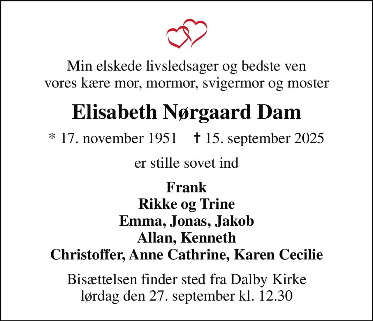 Min elskede livsledsager og bedste ven vores kære mor, mormor, svigermor og moster
Elisabeth Nørgaard Dam
* 17. november 1951    ✝ 15. september 2025
er stille sovet ind
Frank Rikke og Trine Emma, Jonas, Jakob Allan, Kenneth Christoffer, Anne Cathrine, Karen Cecilie
Bisættelsen finder sted fra Dalby Kirke  lørdag den 27. september kl. 12.30