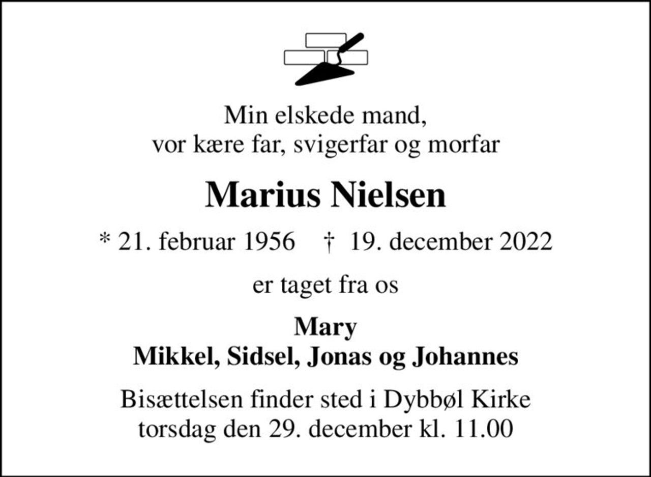 Min elskede mand, vor kære far, svigerfar og morfar
Marius Nielsen
* 21. februar 1956    ✝ 19. december 2022
er taget fra os
Mary Mikkel, Sidsel, Jonas og Johannes
Bisættelsen finder sted i Dybbøl Kirke  torsdag den 29. december kl. 11.00