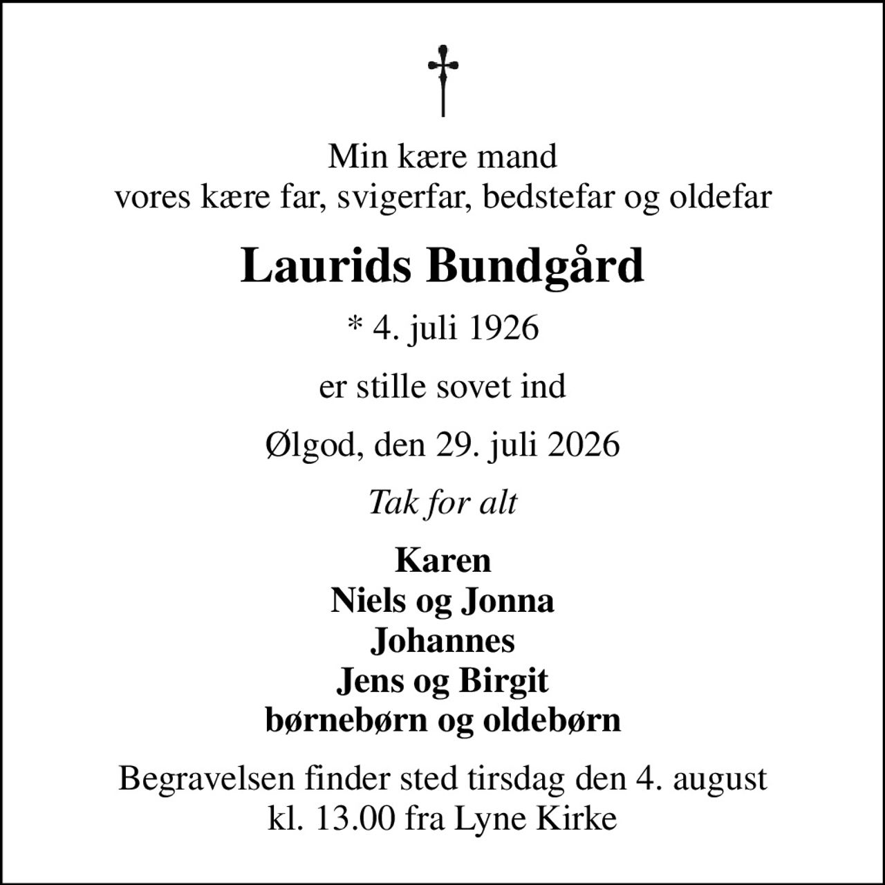 Min kære mand vores kære far, svigerfar, bedstefar og oldefar
Laurids Bundgård
* 4. juli 1926
er stille sovet ind
Ølgod, den 29. juli 2026
Tak for alt
Karen Niels og Jonna Johannes Jens og Birgit børnebørn og oldebørn
Begravelsen finder sted tirsdag den 4. august kl. 13.00 fra Lyne Kirke