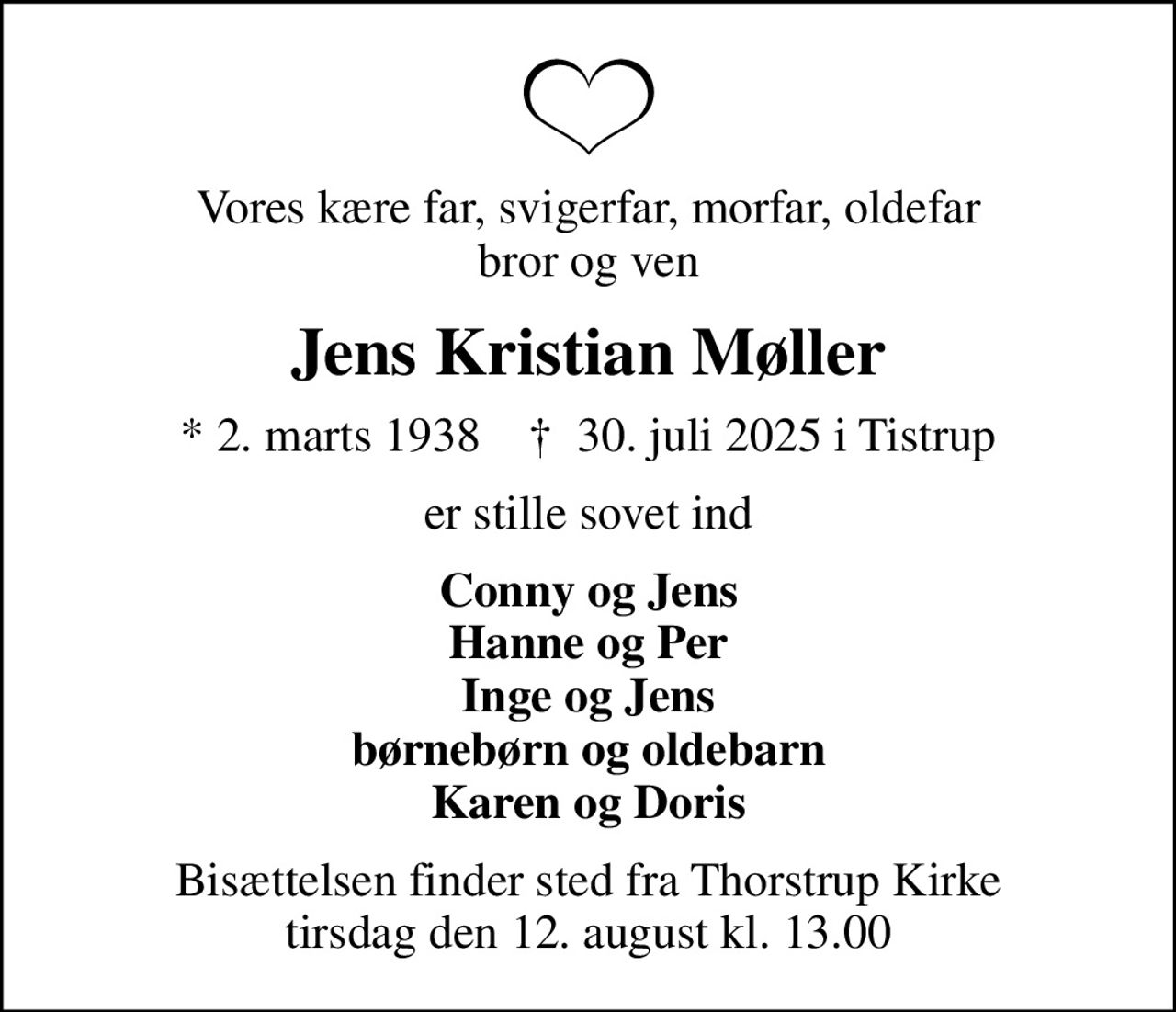 Vores kære far, svigerfar, morfar, oldefar bror og ven
Jens Kristian Møller
* 2. marts 1938    ✝ 30. juli 2025 i Tistrup
er stille sovet ind
Conny og Jens Hanne og Per Inge og Jens børnebørn og oldebarn Karen og Doris
Bisættelsen finder sted fra Thorstrup Kirke  tirsdag den 12. august kl. 13.00