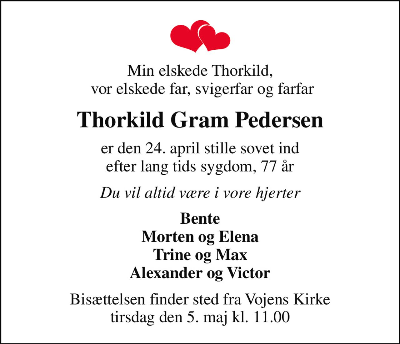 Min elskede Thorkild,  vor elskede far, svigerfar og farfar
Thorkild Gram Pedersen
er den 24. april stille sovet ind efter lang tids sygdom, 77 år
Du vil altid være i vore hjerter
Bente Morten og Elena Trine og Max Alexander og Victor
Bisættelsen finder sted fra Vojens Kirke  tirsdag den 5. maj kl. 11.00