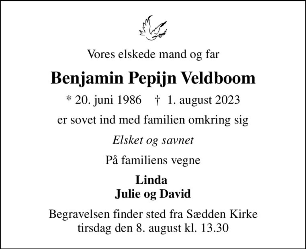 Vores elskede mand og far
Benjamin Pepijn Veldboom
* 20. juni 1986    ✝ 1. august 2023
er sovet ind med familien omkring sig
Elsket og savnet
På familiens vegne
Linda  Julie og David
Begravelsen finder sted fra Sædden Kirke  tirsdag den 8. august kl. 13.30