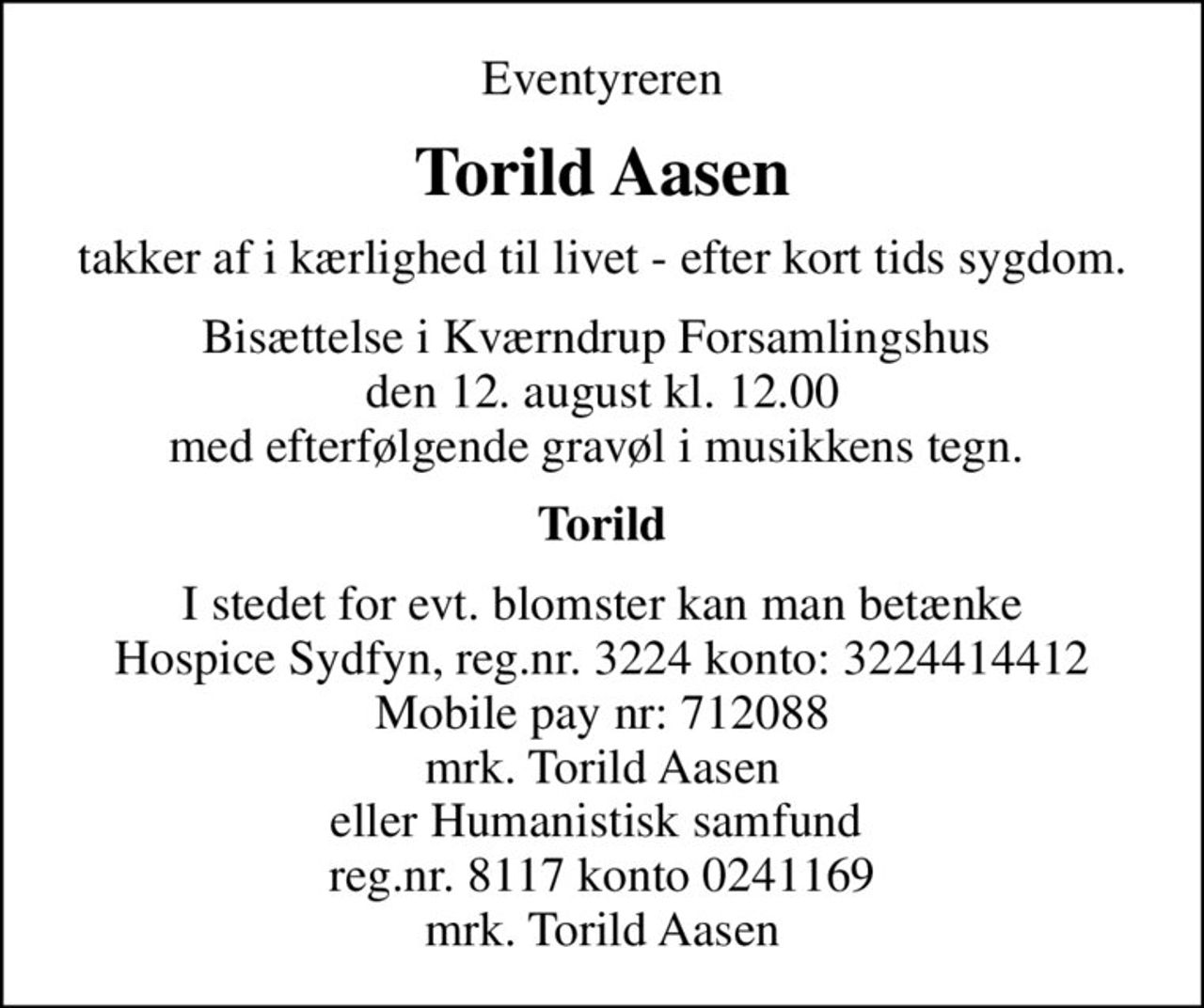 Eventyreren
Torild Aasen
takker af i kærlighed til livet - efter kort tids sygdom.
Bisættelse i Kværndrup Forsamlingshus  den 12. august kl. 12.00 med efterfølgende gravøl i musikkens tegn. 
Torild
I stedet for evt. blomster kan man betænke Hospice Sydfyn, reg.nr. 3224 konto: 3224414412 Mobile pay nr: 712088 mrk. Torild Aasen eller Humanistisk samfund  reg.nr. 8117 konto 0241169 mrk. Torild Aasen
