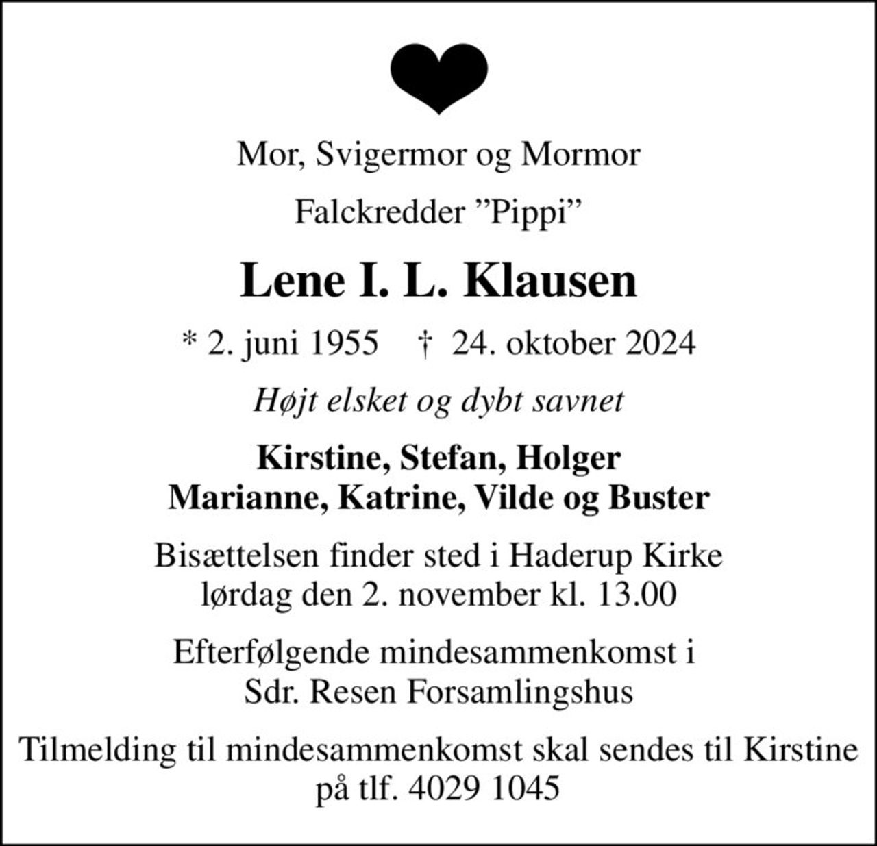 Mor, Svigermor og Mormor
Falckredder Pippi
Lene I. L. Klausen
* 2. juni 1955    ✝ 24. oktober 2024
Højt elsket og dybt savnet
Kirstine, Stefan, Holger Marianne, Katrine, Vilde og Buster
Bisættelsen finder sted i Haderup Kirke  lørdag den 2. november kl. 13.00 
Efterfølgende mindesammenkomst i  Sdr. Resen Forsamlingshus
Tilmelding til mindesammenkomst skal sendes til Kirstine på tlf. 4029 1045